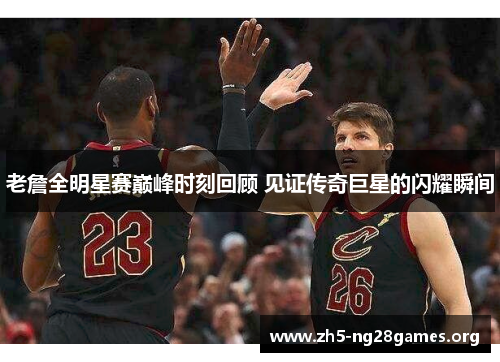 老詹全明星赛巅峰时刻回顾 见证传奇巨星的闪耀瞬间