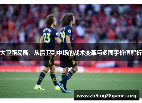 大卫路易斯:从后卫到中场的战术变革与多面手价值解析 大卫路易斯:从后卫到中场的战术变革与多面手价值解析