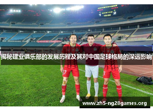 揭秘建业俱乐部的发展历程及其对中国足球格局的深远影响 揭秘建业俱乐部的发展历程及其对中国足球格局的深远影响